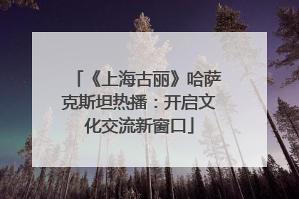 《上海古丽》哈萨克斯坦热播：开启文化交流新窗口