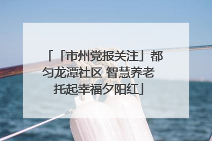 「市州党报关注」都匀龙潭社区 智慧养老托起幸福夕阳红