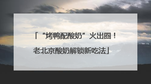 “烤鸭配酸奶”火出圈！老北京酸奶解锁新吃法