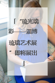 “琉光璃彩——淄博琉璃艺术展”即将展出