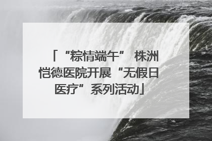 “粽情端午” 株洲恺德医院开展“无假日医疗”系列活动