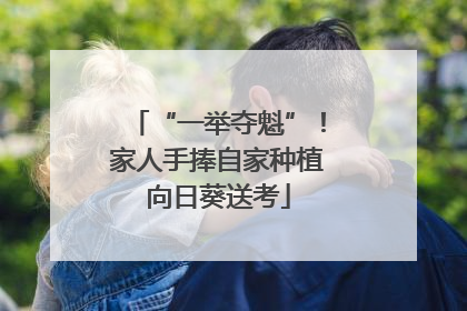 “一举夺魁”！家人手捧自家种植向日葵送考