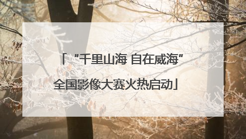 “千里山海 自在威海”全国影像大赛火热启动
