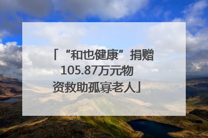 “和也健康”捐赠105.87万元物资救助孤寡老人