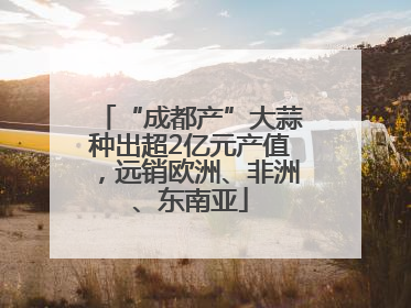 “成都产”大蒜种出超2亿元产值，远销欧洲、非洲、东南亚