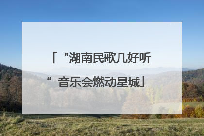 “湖南民歌几好听”音乐会燃动星城