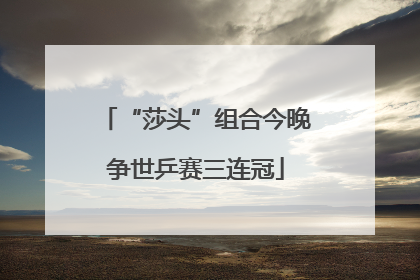 “莎头”组合今晚争世乒赛三连冠