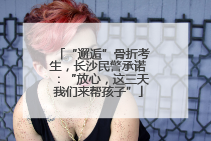 “邂逅”骨折考生，长沙民警承诺：“放心，这三天我们来帮孩子”