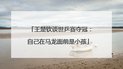 王楚钦谈世乒赛夺冠：自己在马龙面前是小孩