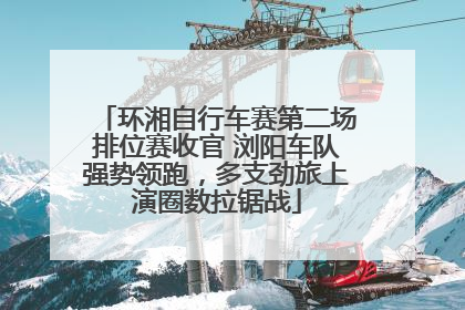 环湘自行车赛第二场排位赛收官 浏阳车队强势领跑，多支劲旅上演圈数拉锯战