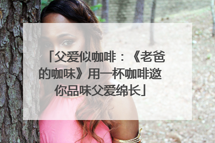 父爱似咖啡：《老爸的咖味》用一杯咖啡邀你品味父爱绵长
