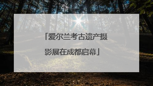 爱尔兰考古遗产摄影展在成都启幕