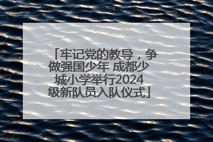 牢记党的教导，争做强国少年 成都少城小学举行2024级新队员入队仪式