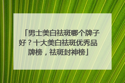男士美白祛斑哪个牌子好？十大美白祛斑优秀品牌榜，祛斑封神榜