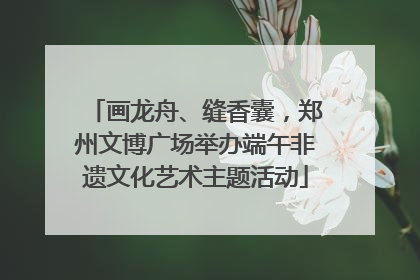 画龙舟、缝香囊，郑州文博广场举办端午非遗文化艺术主题活动
