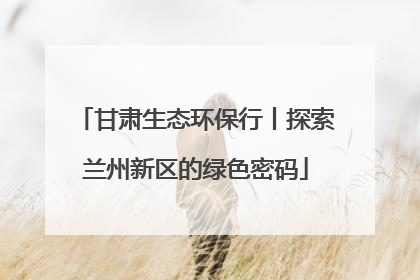 甘肃生态环保行丨探索兰州新区的绿色密码