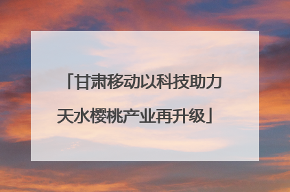 甘肃移动以科技助力天水樱桃产业再升级