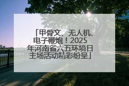 甲骨文、无人机、电子鞭炮！2025年河南省六五环境日主场活动精彩纷呈