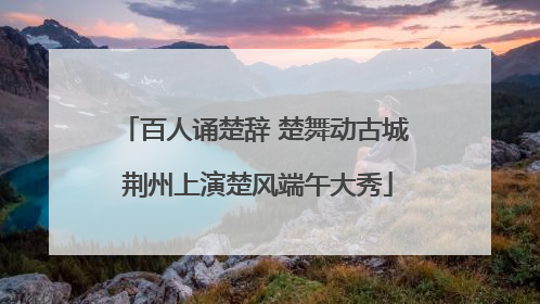 百人诵楚辞 楚舞动古城 荆州上演楚风端午大秀