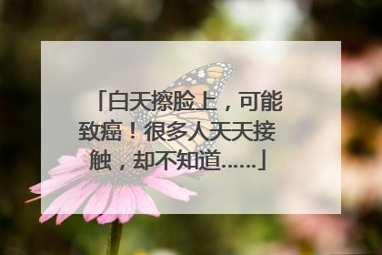 白天擦脸上，可能致癌！很多人天天接触，却不知道……