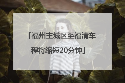 福州主城区至福清车程将缩短20分钟