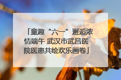 童趣“六一”邂逅浓情端午 武汉市武昌医院医患共绘欢乐画卷