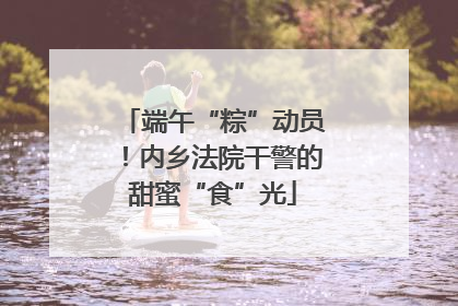 端午“粽”动员！内乡法院干警的甜蜜“食”光