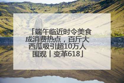 端午临近时令美食成消费热点，百斤大西瓜吸引超10万人围观丨变革618