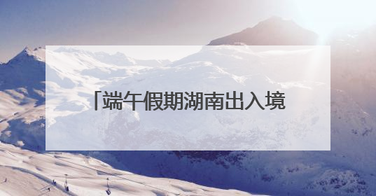 端午假期湖南出入境人数预计增长17%
