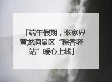 端午假期，张家界黄龙洞景区“粽香驿站”暖心上线