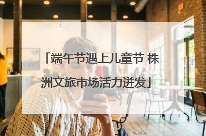 端午节遇上儿童节 株洲文旅市场活力迸发