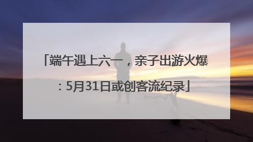端午遇上六一，亲子出游火爆：5月31日或创客流纪录