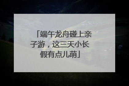 端午龙舟碰上亲子游，这三天小长假有点儿萌