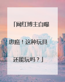 网红博主自曝患癌！这种玩具还能玩吗？