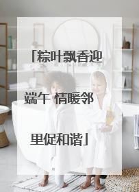 粽叶飘香迎端午 情暖邻里促和谐