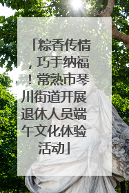 粽香传情，巧手纳福！常熟市琴川街道开展退休人员端午文化体验活动