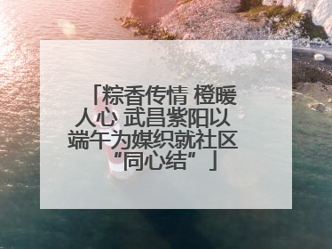 粽香传情 橙暖人心 武昌紫阳以端午为媒织就社区“同心结”