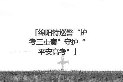 绵阳特巡警“护考三重奏”守护“平安高考”