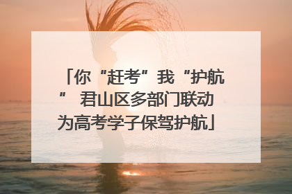 你“赶考”我“护航” 君山区多部门联动为高考学子保驾护航