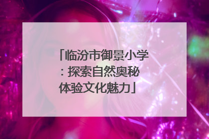 临汾市御景小学：探索自然奥秘 体验文化魅力