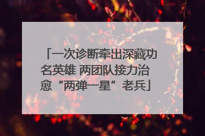 一次诊断牵出深藏功名英雄 两团队接力治愈“两弹一星”老兵