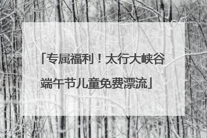 专属福利！太行大峡谷端午节儿童免费漂流