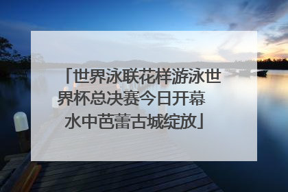 世界泳联花样游泳世界杯总决赛今日开幕 水中芭蕾古城绽放