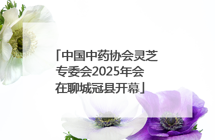 中国中药协会灵芝专委会2025年会在聊城冠县开幕