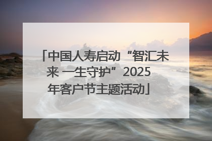 中国人寿启动“智汇未来 一生守护”2025年客户节主题活动