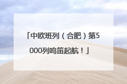 中欧班列（合肥）第5000列鸣笛起航！