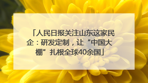 人民日报关注山东这家民企：研发定制，让“中国大棚”扎根全球40余国