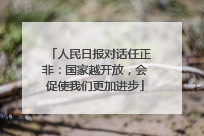 人民日报对话任正非：国家越开放，会促使我们更加进步