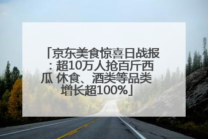 京东美食惊喜日战报：超10万人抢百斤西瓜 休食、酒类等品类增长超100%