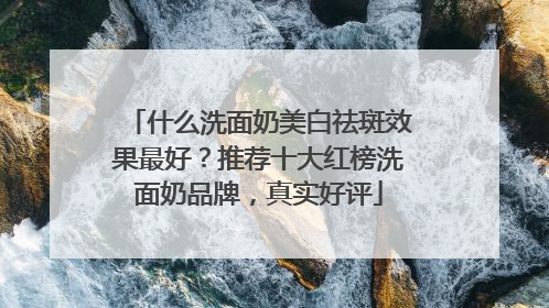 什么洗面奶美白祛斑效果最好？推荐十大红榜洗面奶品牌，真实好评